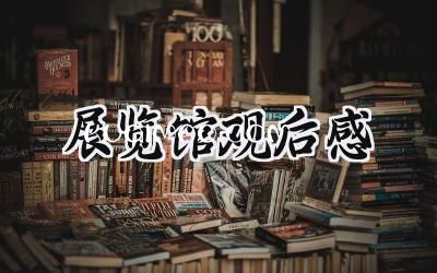 展览馆观后感怎么写范文 (10篇）